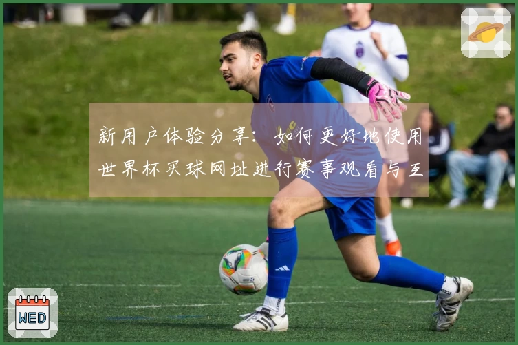 新用户体验分享:如何更好地使用世界杯买球网址进行赛事观看与互动